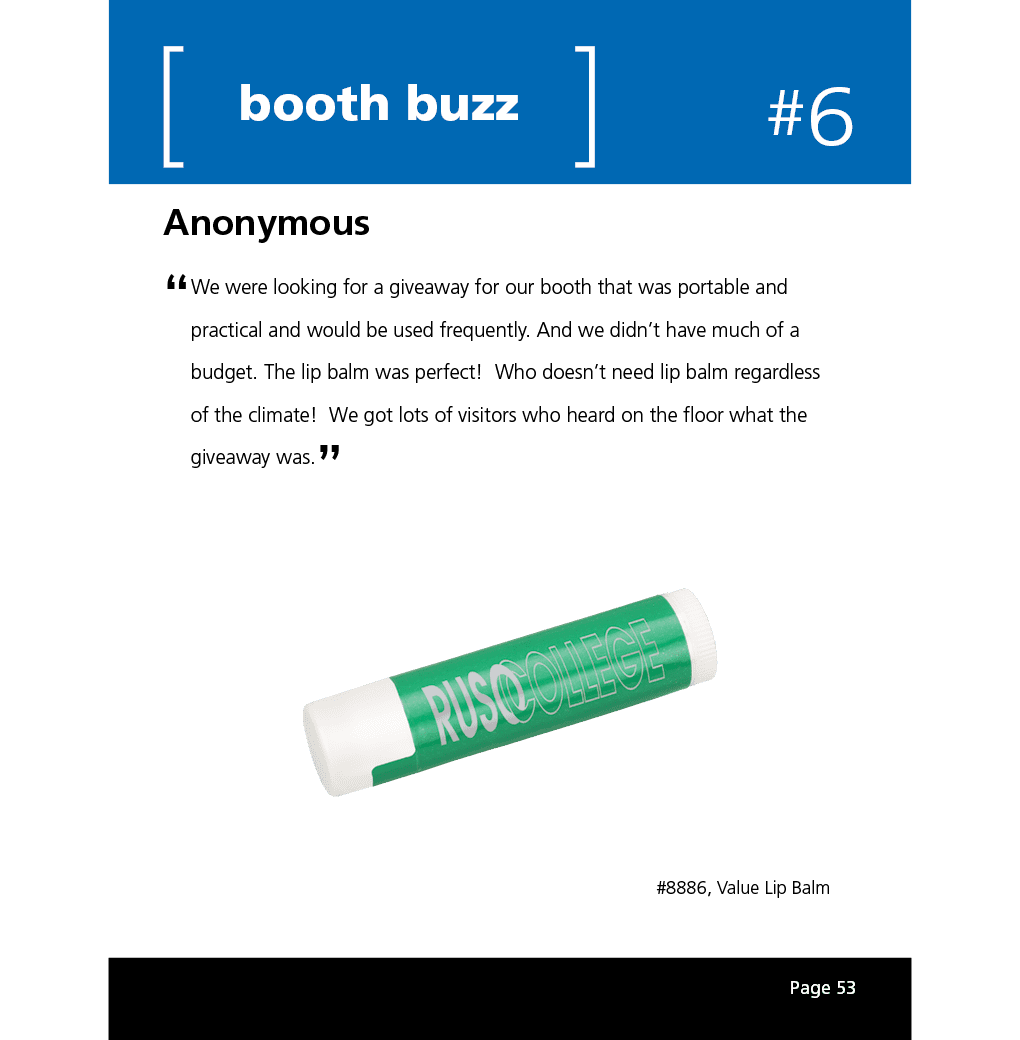 We were looking for a giveaway for our booth that was portable and practical and would be used frequently. And we didn’t have much of a budget. The lip balm was perfect! Who doesn’t need lip balm regardless of the climate! We got lots of visitors who heard on the floor what the giveaway was.
